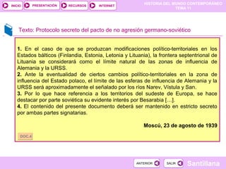 HISTORIA DEL MUNDO CONTEMPORÁNEO
TEMA 11
RECURSOS INTERNETPRESENTACIÓN
Santillana
INICIO
SALIRSALIRANTERIORANTERIOR
Texto: Protocolo secreto del pacto de no agresión germano-soviético
1. En el caso de que se produzcan modificaciones político-territoriales en los
Estados bálticos (Finlandia, Estonia, Letonia y Lituania), la frontera septentrional de
Lituania se considerará como el límite natural de las zonas de influencia de
Alemania y la URSS.
2. Ante la eventualidad de ciertos cambios político-territoriales en la zona de
influencia del Estado polaco, el límite de las esferas de influencia de Alemania y la
URSS será aproximadamente el señalado por los ríos Narev, Vístula y San.
3. Por lo que hace referencia a los territorios del sudeste de Europa, se hace
destacar por parte soviética su evidente interés por Besarabia […].
4. El contenido del presente documento deberá ser mantenido en estricto secreto
por ambas partes signatarias.
Moscú, 23 de agosto de 1939
DOC.4DOC.4
 
