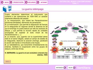 HISTORIA DEL MUNDO CONTEMPORÁNEO
TEMA 11
RECURSOS INTERNETPRESENTACIÓN
Santillana
INICIO
SALIRSALIRANTERIORANTERIOR
La guerra relámpago
Cuatro elementos determinan el instrumento que
conferirá a las operaciones de 1939-1940 un carácter
totalmente diferente del pasado:
1. La mecanización, que creará las Panzerdivisionen
[divisiones blindadas], elementos de penetración.
2. La motorización, que permite la disposición de fuerzas
en la retaguardia en regiones donde la distancia es tal
que el enemigo no podrá deducir por ello los sectores de
ataque, y que permite la reunión rápida de unidades
encargadas de explotar el éxito inicial de las
Panzerdivisionen. […]
3. La aviación, que, jugando con la superioridad aérea
total en el sector elegido, aislará el campo de batalla de
la retaguardia, destruirá la aviación enemiga, paralizará
la acción del mando e inmovilizará a las tropas.
4. La radiotelefonía, que transmitirá inmediatamente las
órdenes, facilitará la cooperación entre los grupos de
ataque y entre las Armas.
H. BERNARD, La guerre et son evolution à travers les
siècles, 1955
DOC.7DOC.7
 