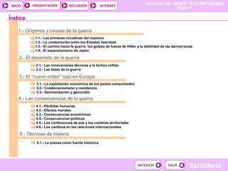 HISTORIA DEL MUNDO CONTEMPORÁNEO
TEMA 11
RECURSOS INTERNETPRESENTACIÓN
Santillana
INICIO
SALIRSALIRANTERIORANTERIOR
1.- Orígenes y causas de la guerra
1.1.- Las primeras iniciativas del nazismo
1.2.- La colaboración entre los Estados fascistas
1.3.- El camino hacia la guerra: los golpes de fuerza de Hitler y la debilidad de las democracias
1.4.- El expansionismo de Japón
2.- El desarrollo de la guerra
2.1.- Las innovaciones técnicas y la táctica militar
2.2.- Las fases de la guerra
3.- El “nuevo orden” nazi en Europa
3.1.- La explotación económica de los países conquistados
3.2.- Colaboracionismo y resistencia
3.3.- Germanización y genocidio
Índice
4.- Las consecuencias de la guerra
4.1.- Pérdidas humanas
4.2.- Efectos morales
4.3.- Consecuencias económicas
4.4.- Consecuencias políticas
4.5.- Las conferencias de paz y los cambios territoriales
4.6.- Los cambios en las relaciones internacionales
5.- Técnicas de historia
5.1.- La prensa como fuente histórica
 