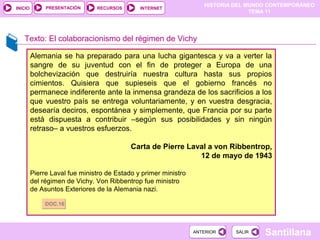 HISTORIA DEL MUNDO CONTEMPORÁNEO
TEMA 11
RECURSOS INTERNETPRESENTACIÓN
Santillana
INICIO
SALIRSALIRANTERIORANTERIOR
Texto: El colaboracionismo del régimen de Vichy
Alemania se ha preparado para una lucha gigantesca y va a verter la
sangre de su juventud con el fin de proteger a Europa de una
bolchevización que destruiría nuestra cultura hasta sus propios
cimientos. Quisiera que supieseis que el gobierno francés no
permanece indiferente ante la inmensa grandeza de los sacrificios a los
que vuestro país se entrega voluntariamente, y en vuestra desgracia,
desearía deciros, espontánea y simplemente, que Francia por su parte
está dispuesta a contribuir –según sus posibilidades y sin ningún
retraso– a vuestros esfuerzos.
Carta de Pierre Laval a von Ribbentrop,
12 de mayo de 1943
Pierre Laval fue ministro de Estado y primer ministro
del régimen de Vichy. Von Ribbentrop fue ministro
de Asuntos Exteriores de la Alemania nazi.
DOC.16DOC.16
 