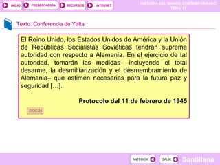 HISTORIA DEL MUNDO CONTEMPORÁNEO
TEMA 11
RECURSOS INTERNETPRESENTACIÓN
Santillana
INICIO
SALIRSALIRANTERIORANTERIOR
El Reino Unido, los Estados Unidos de América y la Unión
de Repúblicas Socialistas Soviéticas tendrán suprema
autoridad con respecto a Alemania. En el ejercicio de tal
autoridad, tomarán las medidas –incluyendo el total
desarme, la desmilitarización y el desmembramiento de
Alemania– que estimen necesarias para la futura paz y
seguridad […].
Protocolo del 11 de febrero de 1945
DOC.21DOC.21
Texto: Conferencia de Yalta
 