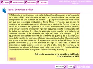 HISTORIA DEL MUNDO CONTEMPORÁNEO
TEMA 11
RECURSOS INTERNETPRESENTACIÓN
Santillana
INICIO
SALIRSALIRANTERIORANTERIOR
Texto: Entrevista a Hitler
El Führer dijo a continuación: «La meta de la política alemana es la salvaguardia
de la comunidad racial alemana así como su multiplicación». Se trataba, por
consiguiente, de una cuestión de espacio. […] La política alemana debe contar
con sus dos enemigos irreductibles, Reino Unido y Francia, que sienten la
presencia de un poderoso coloso alemán en el centro de Europa como una
herida en el costado; se opondrán a un nuevo incremento del poderío alemán,
tanto en Europa como en ultramar, y podrán apoyarse en esto con la aprobación
de todos los partidos. […] Solo la violencia puede aportar una solución al
problema alemán, y la violencia no deja de tener sus riesgos. […] El
equipamiento del ejército de tierra, de la marina de guerra y de la aviación, así
como la formación del cuerpo de oficiales están casi acabados. El equipamiento
y el armamento son modernos. Si esperamos todavía, existe el riesgo de que
queden anticuados. […] Si no actuamos de aquí a 1943-1945, la crisis de
alimentación puede dejarse sentir de un año a otro, falto de reservas, y no
disponemos de divisas suficientes para paliar esta crisis. […] nuestro objetivo
consiste en abatir de un solo golpe a Checoslovaquia y Austria […].
Entrevista mantenida en la cancillería del Reich,
5 de noviembre de 1937
DOC.25DOC.25
 