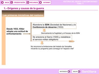 HISTORIA DEL MUNDO CONTEMPORÁNEO
TEMA 11
RECURSOS INTERNETPRESENTACIÓN
Santillana
INICIO
SALIRSALIRANTERIORANTERIOR
Las primeras iniciativas del nazismo
1.- Orígenes y causas de la guerra
Desde 1933, Hitler
adopta una actitud de
enfrentamiento
Abandona la SDN (Sociedad de Naciones) y la
Conferencia de desarme (1933)
Se anexiona el Sarre (1935) y restablece
el servicio militar obligatorio
No reconoce la limitaciones del tratado de Versalles
iniciando su programa para conseguir el “espacio vital”
Demostrando la fragilidad y el fracaso de la SDN
DOC. 1
 