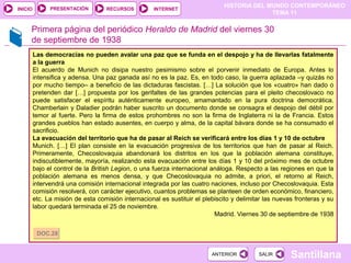 HISTORIA DEL MUNDO CONTEMPORÁNEO
TEMA 11
RECURSOS INTERNETPRESENTACIÓN
Santillana
INICIO
SALIRSALIRANTERIORANTERIOR
Primera página del periódico Heraldo de Madrid del viernes 30
de septiembre de 1938
Las democracias no pueden avalar una paz que se funda en el despojo y ha de llevarlas fatalmente
a la guerra
El acuerdo de Munich no disipa nuestro pesimismo sobre el porvenir inmediato de Europa. Antes lo
intensifica y adensa. Una paz ganada así no es la paz. Es, en todo caso, la guerra aplazada –y quizás no
por mucho tiempo– a beneficio de las dictaduras fascistas. […] La solución que los «cuatro» han dado o
pretenden dar […] propuesta por los gerifaltes de las grandes potencias para el pleito checoslovaco no
puede satisfacer el espíritu auténticamente europeo, amamantado en la pura doctrina democrática.
Chamberlain y Daladier podrán haber suscrito un documento donde se consagra el despojo del débil por
temor al fuerte. Pero la firma de estos prohombres no son la firma de Inglaterra ni la de Francia. Estos
grandes pueblos han estado ausentes, en cuerpo y alma, de la capital bávara donde se ha consumado el
sacrificio.
La evacuación del territorio que ha de pasar al Reich se verificará entre los días 1 y 10 de octubre
Munich. […] El plan consiste en la evacuación progresiva de los territorios que han de pasar al Reich.
Primeramente, Checoslovaquia abandonará los distritos en los que la población alemana constituye,
indiscutiblemente, mayoría, realizando esta evacuación entre los días 1 y 10 del próximo mes de octubre
bajo el control de la British Legion, o una fuerza internacional análoga. Respecto a las regiones en que la
población alemana es menos densa, y que Checoslovaquia no admite, a priori, el retorno al Reich,
intervendrá una comisión internacional integrada por las cuatro naciones, incluso por Checoslovaquia. Esta
comisión resolverá, con carácter ejecutivo, cuantos problemas se planteen de orden económico, financiero,
etc. La misión de esta comisión internacional es sustituir el plebiscito y delimitar las nuevas fronteras y su
labor quedará terminada el 25 de noviembre.
Madrid. Viernes 30 de septiembre de 1938
DOC.28DOC.28
 