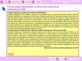 HISTORIA DEL MUNDO CONTEMPORÁNEO
TEMA 11
RECURSOS INTERNETPRESENTACIÓN
Santillana
INICIO
SALIRSALIRANTERIORANTERIOR
Primera página del periódico La Razón del viernes 30 de
septiembre de 1938
Londres volcose a la calle para aclamar a Chamberlain
Londres. Septiembre 30 (United). Londres se ha volcado hoy a la calle para recibir al primer ministro
Neville Chamberlain, al regresar triunfante de la Conferencia de Munich, después de haber dado cima a la
tarea de evitar la guerra y trayendo en el bolsillo un acuerdo con Alemania, firmado por Hitler. Saludado no
solo por Gran Bretaña, sino por el mundo entero, como uno de los principales salvadores de la paz
mundial, Chamberlain, por primera vez en muchos días, parecía muy reconfortado y feliz. En el aeródromo
fue recibido por todos los funcionarios y autoridades del gobierno y de las misiones extranjeras. Cuando
sonriente apareció en la escalera del aeroplano, fue acogido con una ovación estruendosa. Los niños de
las escuelas que estaban situados en primera línea, agitaron miles de banderitas. La muchedumbre rompió
el cordón policial para aproximarse al primer ministro.
La declaración conjunta hecha en Munich es base sólida para la futura paz mundial
Londres (United). La declaración conjunta hecha hoy en Munich por el primer ministro británico y el
canciller Adolfo Hitler –por la que el Imperio británico y el Tercer Reich se comprometen a no hacerse
nunca la guerra– supera por su significado al arreglo de la disputa checoslovaca y al hecho mismo de que
haya evitado la guerra general europea, en opinión de muchos diplomáticos de la capital. En estos círculos
diplomáticos se considera que la declaración constituye una sólida base para la elaboración ulterior de la
paz universal, que casi generalmente se esperaba que saldría de la Conferencia de Munich. Sería también
precursora de otras informaciones, pues indicaría la existencia de una aproximación general entre los
Estados totalitarios y democráticos que reemplazaría a la división en dos campos ideológicos en que ha
estado viviendo Europa desde la iniciación de la guerra española.
Buenos Aires. Viernes 30 de septiembre de 1938
DOC.29DOC.29
 