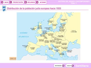 HISTORIA DEL MUNDO CONTEMPORÁNEO
TEMA 11
RECURSOS INTERNETPRESENTACIÓN
Santillana
INICIO
SALIRSALIRANTERIORANTERIOR
Distribución de la población judía europea hacia 1933
DOC.33DOC.33
 