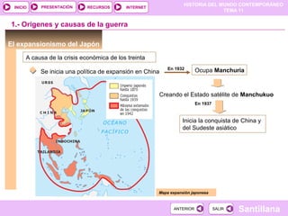 HISTORIA DEL MUNDO CONTEMPORÁNEO
TEMA 11
RECURSOS INTERNETPRESENTACIÓN
Santillana
INICIO
SALIRSALIRANTERIORANTERIOR
El expansionismo del Japón
A causa de la crisis económica de los treinta
Se inicia una política de expansión en China Ocupa ManchuriaEn 1932
Creando el Estado satélite de Manchukuo
Mapa expansión japonesa
1.- Orígenes y causas de la guerra
En 1937
Inicia la conquista de China y
del Sudeste asiático
 