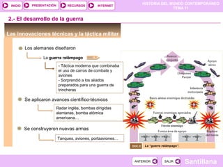 HISTORIA DEL MUNDO CONTEMPORÁNEO
TEMA 11
RECURSOS INTERNETPRESENTACIÓN
Santillana
INICIO
SALIRSALIRANTERIORANTERIOR
Las innovaciones técnicas y la táctica militar
Los alemanes diseñaron
La guerra relámpago
- Táctica moderna que combinaba
el uso de carros de combate y
aviones
- Sorprendió a los aliados
preparados para una guerra de
trincheras
Se aplicaron avances científico-técnicos
2.- El desarrollo de la guerra
Radar inglés, bombas dirigidas
alemanas, bomba atómica
americana…
Tanques, aviones, portaaviones…
Se construyeron nuevas armas
La “guerra relámpago”.DOC.5
DOC. 7
 
