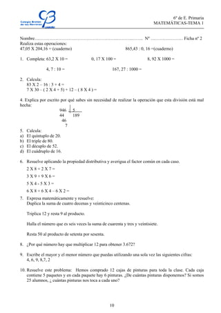 6º de E. Primaria
MATEMÁTICAS-TEMA 1
10
Nombre………………………………………………..……….…….. Nº ………….……… Ficha nº 2
Realiza estas operaciones:
47,05 X 204,16 = (cuaderno) 865,43 : 0, 16 =(cuaderno)
1. Completa: 63,2 X 10 = 0, 17 X 100 = 8, 92 X 1000 =
4, 7 : 10 = 167, 27 : 1000 =
2. Calcula:
83 X 2 – 16 : 3 + 4 =
7 X 30 – ( 2 X 4 + 5) + 12 – ( 8 X 4 ) =
4. Explica por escrito por qué sabes sin necesidad de realizar la operación que esta división está mal
hecha:
946 : 5
44 189
46
7
5. Calcula:
a) El quíntuplo de 20.
b) El triple de 80.
c) El décuplo de 52.
d) El cuádruplo de 16.
6. Resuelve aplicando la propiedad distributiva y averigua el factor común en cada caso.
2 X 8 + 2 X 7 =
3 X 9 + 9 X 6 =
5 X 4 - 5 X 3 =
6 X 8 + 6 X 4 – 6 X 2 =
7. Expresa matemáticamente y resuelve:
Duplica la suma de cuatro decenas y veinticinco centenas.
Triplica 12 y resta 9 al producto.
Halla el número que es seis veces la suma de cuarenta y tres y veintisiete.
Resta 50 al producto de setenta por sesenta.
8. ¿Por qué número hay que multiplicar 12 para obtener 3.672?
9. Escribe el mayor y el menor número que puedas utilizando una sola vez las siguientes cifras:
4, 6, 9, 8,7, 2
10. Resuelve este problema: Hemos comprado 12 cajas de pinturas para toda la clase. Cada caja
contiene 5 paquetes y en cada paquete hay 6 pinturas. ¿De cuántas pinturas disponemos? Si somos
25 alumnos, ¿ cuántas pinturas nos toca a cada uno?
 