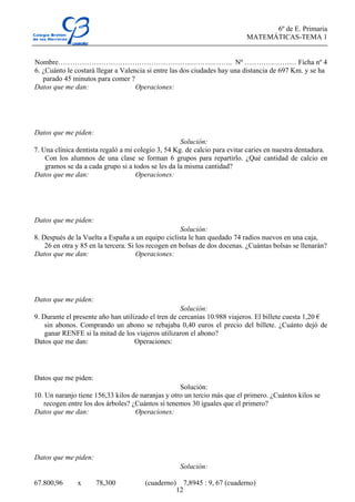 6º de E. Primaria
MATEMÁTICAS-TEMA 1
12
Nombre………………………………………………..……….…….. Nº ………….……… Ficha nº 4
6. ¿Cuánto le costará llegar a Valencia si entre las dos ciudades hay una distancia de 697 Km. y se ha
parado 45 minutos para comer ?
Datos que me dan: Operaciones:
Datos que me piden:
Solución:
7. Una clínica dentista regaló a mi colegio 3, 54 Kg. de calcio para evitar caries en nuestra dentadura.
Con los alumnos de una clase se forman 6 grupos para repartirlo. ¿Qué cantidad de calcio en
gramos se da a cada grupo si a todos se les da la misma cantidad?
Datos que me dan: Operaciones:
Datos que me piden:
Solución:
8. Después de la Vuelta a España a un equipo ciclista le han quedado 74 radios nuevos en una caja,
26 en otra y 85 en la tercera. Si los recogen en bolsas de dos docenas. ¿Cuántas bolsas se llenarán?
Datos que me dan: Operaciones:
Datos que me piden:
Solución:
9. Durante el presente año han utilizado el tren de cercanías 10.988 viajeros. El billete cuesta 1,20 €
sin abonos. Comprando un abono se rebajaba 0,40 euros el precio del billete. ¿Cuánto dejó de
ganar RENFE si la mitad de los viajeros utilizaron el abono?
Datos que me dan: Operaciones:
Datos que me piden:
Solución:
10. Un naranjo tiene 156,33 kilos de naranjas y otro un tercio más que el primero. ¿Cuántos kilos se
recogen entre los dos árboles? ¿Cuántos si tenemos 30 iguales que el primero?
Datos que me dan: Operaciones:
Datos que me piden:
Solución:
67.800,96 x 78,300 (cuaderno) 7,8945 : 9, 67 (cuaderno)
 