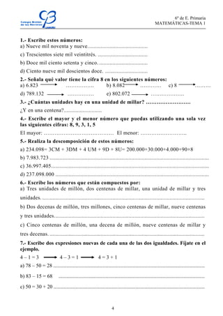 6º de E. Primaria
MATEMÁTICAS-TEMA 1
4
1.- Escribe estos números:
a) Nueve mil noventa y nueve.........................................
c) Trescientos siete mil veintitrés. ..................................
b) Doce mil ciento setenta y cinco. .................................
d) Ciento nueve mil doscientos doce. .............................
2.- Señala qué valor tiene la cifra 8 en los siguientes números:
a) 6.823 ……………. b) 8.082 ………… c) 8 ………
d) 789.132 …………… e) 802.072 ……………….
3.- ¿Cuántas unidades hay en una unidad de millar? …………………….
¿Y en una centena?..........................
4.- Escribe el mayor y el menor número que puedas utilizando una sola vez
las siguientes cifras: 8, 9, 3, 1, 5
El mayor: ………………………………… El menor: ……………………..
5.- Realiza la descomposición de estos números:
a) 234.098= 3CM + 3DM + 4 UM + 9D + 8U= 200.000+30.000+4.000+90+8
b) 7.983.723 .............................................................................................................
c) 36.997.405............................................................................................................
d) 237.098.000 .........................................................................................................
6.- Escribe los números que están compuestos por:
a) Tres unidades de millón, dos centenas de millar, una unidad de millar y tres
unidades. ...............................................................................................................
b) Dos decenas de millón, tres millones, cinco centenas de millar, nueve centenas
y tres unidades.......................................................................................................
c) Cinco centenas de millón, una decena de millón, nueve centenas de millar y
tres decenas. ..........................................................................................................
7.- Escribe dos expresiones nuevas de cada una de las dos igualdades. Fíjate en el
ejemplo.
4 – 1 = 3 4 – 3 = 1 4 = 3 + 1
a) 78 – 50 = 28 ....................................................................................................................
b) 83 – 15 = 68 ................................................................................................................
c) 50 = 30 + 20 ....................................................................................................................
 