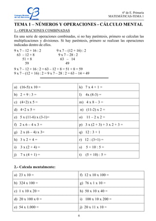 6º de E. Primaria
MATEMÁTICAS-TEMA 1
6
TEMA 1 – NÚMEROS Y OPERACIONES - CÁLCULO MENTAL
1.- OPERACIONES COMBINADAS
En una serie de operaciones combinadas, si no hay paréntesis, primero se calculan las
multiplicaciones y divisiones. Si hay paréntesis, primero se realizan las operaciones
indicadas dentro de ellos.
9 x 7 – 12 + 16 : 2 9 x 7 – (12 + 16) : 2
63 – 12 + 8 9 x 7 – 28 : 2
51 + 8 63 – 14
59 49
9 x 7 – 12 + 16 : 2 = 63 – 12 + 8 = 51 + 8 = 59
9 x 7 – (12 + 16) : 2 = 9 x 7 – 28 : 2 = 63 – 14 = 49
a) (16-5) x 10 = k) 7 x 4 + 1 =
b) 2 + 9 : 3 = l) 4x (8-3) =
c) (4+2) x 5 = m) 4 x 8 – 3 =
d) 4+2 x 5 = n) (11-2) x 2 =
e) 5 x (11-6) x (3-1)= o) 11 – 2 x 2 =
f) 2 x 6 – 4 x 3 = p) 3 x (2 + 3) + 3 x 2 + 3 =
g) 2 x (6 – 4) x 3= q) 12 : 3 + 1
h) 3 x 2 + 4 = r) 12 : (3+1) =
i) 3 x (2 + 4) = s) 5 + 10 : 5 =
j) 7 x (4 + 1) = t) (5 + 10) : 5 =
2.- Calcula mentalmente:
a) 23 x 10 = f) 12 x 10 x 100 =
b) 324 x 100 = g) 76 x 1 x 10 =
c) 1 x 10 x 20 = h) 50 x 10 x 40 =
d) 20 x 100 x 0 = i) 100 x 10 x 200 =
e) 54 x 1.000 = j) 20 x 11 x 10 =
 