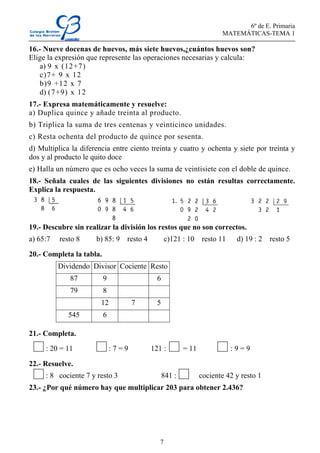 6º de E. Primaria
MATEMÁTICAS-TEMA 1
7
16.- Nueve docenas de huevos, más siete huevos,¿cuántos huevos son?
Elige la expresión que represente las operaciones necesarias y calcula:
a) 9 x (12+7)
c)7+ 9 x 12
b)9 +12 x 7
d) (7+9) x 12
17.- Expresa matemáticamente y resuelve:
a) Duplica quince y añade treinta al producto.
b) Triplica la suma de tres centenas y veinticinco unidades.
c) Resta ochenta del producto de quince por sesenta.
d) Multiplica la diferencia entre ciento treinta y cuatro y ochenta y siete por treinta y
dos y al producto le quito doce
e) Halla un número que es ocho veces la suma de veintisiete con el doble de quince.
18.- Señala cuales de las siguientes divisiones no están resultas correctamente.
Explica la respuesta.
19.- Descubre sin realizar la división los restos que no son correctos.
a) 65:7 resto 8 b) 85: 9 resto 4 c)121 : 10 resto 11 d) 19 : 2 resto 5
20.- Completa la tabla.
Dividendo Divisor Cociente Resto
87 9 6
79 8
12 7 5
545 6
21.- Completa.
: 20 = 11 : 7 = 9 121 : = 11 : 9 = 9
22.- Resuelve.
: 8 cociente 7 y resto 3 841 : cociente 42 y resto 1
23.- ¿Por qué número hay que multiplicar 203 para obtener 2.436?
 