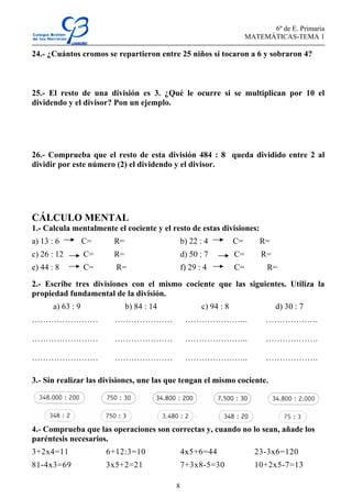 6º de E. Primaria
MATEMÁTICAS-TEMA 1
8
24.- ¿Cuántos cromos se repartieron entre 25 niños si tocaron a 6 y sobraron 4?
25.- El resto de una división es 3. ¿Qué le ocurre si se multiplican por 10 el
dividendo y el divisor? Pon un ejemplo.
26.- Comprueba que el resto de esta división 484 : 8 queda dividido entre 2 al
dividir por este número (2) el dividendo y el divisor.
CÁLCULO MENTAL
1.- Calcula mentalmente el cociente y el resto de estas divisiones:
a) 13 : 6 C= R= b) 22 : 4 C= R=
c) 26 : 12 C= R= d) 50 : 7 C= R=
e) 44 : 8 C= R= f) 29 : 4 C= R=
2.- Escribe tres divisiones con el mismo cociente que las siguientes. Utiliza la
propiedad fundamental de la división.
a) 63 : 9 b) 84 : 14 c) 94 : 8 d) 30 : 7
…………………… ………………… ………………….. ……………….
…………………… ………………… ………………….. ……………….
…………………… ………………… ………………….. ……………….
3.- Sin realizar las divisiones, une las que tengan el mismo cociente.
4.- Comprueba que las operaciones son correctas y, cuando no lo sean, añade los
paréntesis necesarios.
3+2x4=11 6+12:3=10 4x5+6=44 23-3x6=120
81-4x3=69 3x5+2=21 7+3x8-5=30 10+2x5-7=13
 