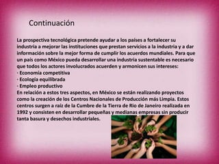 Continuación
La prospectiva tecnológica pretende ayudar a los países a fortalecer su
industria a mejorar las instituciones que prestan servicios a la industria y a dar
información sobre la mejor forma de cumplir los acuerdos mundiales. Para que
un país como México pueda desarrollar una industria sustentable es necesario
que todos los actores involucrados acuerden y armonicen sus intereses:
· Economía competitiva
· Ecología equilibrada
· Empleo productivo
En relación a estos tres aspectos, en México se están realizando proyectos
como la creación de los Centros Nacionales de Producción más Limpia. Estos
centros surgen a raíz de la Cumbre de la Tierra de Rio de Janeiro realizada en
1992 y consisten en desarrollar pequeñas y medianas empresas sin producir
tanta basura y desechos industriales.

 