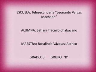 ESCUELA: Telesecundaria “Leonardo Vargas
Machado”

ALUMNA: Seffani Tlacuilo Chabacano

MAESTRA: Rosalinda Vázquez Atenco

GRADO: 3

GRUPO: “B”

 