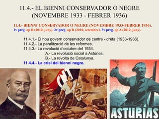 11.4.- EL BIENNI CONSERVADOR O NEGRE
(NOVEMBRE 1933 - FEBRER 1936)
11.4.- BIENNI CONSERVADOR O NEGRE (NOVEMBRE 1933-FEBRER 1936).
1v preg. op B (2010, juny). 2v preg. op B (2010, setembre). 3v preg. op A (2012, juny).
11.4.1.- El nou govern conservador de centre - dreta (1933-1936).
11.4.2.- La paralització de les reformes.
11.4.3.- La revolució d’octubre del 1934.
A.- La revolució social a Astúries.
B.- La revolta de Catalunya.
11.4.4.- La crisi del bienni negre.
 