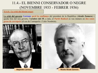 11.4.4.- La crisi del bienni negre
11.4.- EL BIENNI CONSERVADOR O NEGRE
(NOVEMBRE 1933 - FEBRER 1936)
La crisi del govern: Lerroux perd la confiança del president de la República (Alcalá Zamora) i
queda fora del nou govern, l’octubre del 35, a més, el Partit Radical es veu immers en dos casos
greus de corrupció (el cas de l’estraperlo i l’afer Nombela).
Alejandro Lerroux Niceto Alcalá Zamora
 