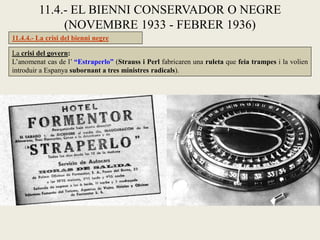 11.4.4.- La crisi del bienni negre
11.4.- EL BIENNI CONSERVADOR O NEGRE
(NOVEMBRE 1933 - FEBRER 1936)
La crisi del govern:
L’anomenat cas de l’ “Estraperlo” (Strauss i Perl fabricaren una ruleta que feia trampes i la volien
introduir a Espanya subornant a tres ministres radicals).
 