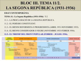 BLOC III. TEMA 11/2.
LA SEGONA REPÚBLICA (1931-1936)
EDAT CONTEMPORÀNIA
TEMA 11.- La Segona República (1931-1936) / T-2
11.1.- LA PROCLAMACIÓ DE LA SEGONA REPÚBLICA.
11.2.- EL PERÍODE CONSTITUENT.
11.3.- EL BIENNI REFORMISTA O PROGRESSISTA (ABRIL 1931-NOVEMBRE 1933).
11.4.- EL BIENNI CONSERVADOR O NEGRE (NOVEMBRE 1933-FEBRER 1936).
11.5.- EL TRIOMF DEL FRONT POPULAR (FEBRER – JULIOL 1936).
 
