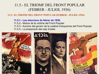 11.5.- EL TRIOMF DEL FRONT POPULAR
(FEBRER - JULIOL 1936)
11.5.- EL TRIOMF DEL FRONT`POPULAR (FEBRER - JULIOL 1936).
11.5.1.- Les eleccions de febrer de 1936.
11.5.2.- Motius de la victòria del Front Popular.
11.5.3.- Accions del govern de la coalició d’esquerres del Front Popular.
11.5.4.- La preparació del colp d’estat.
 