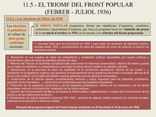 11.5.1.- Les eleccions de febrer de 1936
11.5.- EL TRIOMF DEL FRONT POPULAR
(FEBRER - JULIOL 1936)
Les eleccions
es polaritzen
al voltant de
dues grans
coalicions
electorals:
El FRONT POPULAR (esquerres), format per republicans d’esquerres, socialistes,
comunistes i nacionalistes d’esquerra, que tenia un programa basat en l’amnistia als presos
de la revolució d’octubre de 1934, en la tornada a les reformes del bienni progressista.
“1. Amnistía total para los insurrectos de 1934 y para todos los acusados de atentados político-
sociales desde 1933, y procesamiento de todos los culpables de 'actos de violencia' al reprimir los
atentados políticos.
2. Reposición en sus puestos de todos los trabajadores y empleados públicos despedidos por causas políticas y
compensación plena de todas las pérdidas sufridas por ellos.
3. Reforma del Tribunal de Garantías Constitucionales para excluir la influencia conservadora; reforma del sistema judicial
con el objeto de establecer su independencia, promulgar la justicia social y acelerar su rapidez y eficacia.
4. Restauración de la autoridad de todos los apartados de la constitución republicana; reforma de las Cortes (…),
aprobación de la legislación orgánica que garantice el funcionamiento de los gobiernos provincial y municipal; reforma de la
ley de orden público con el objeto de obtener mayores garantías para los derechos individuales.
5. Continuación de la reforma agraria; arrendamientos menores y mayor seguridad para los pequeños propietarios;
reducción de los impuestos (…), ayuda técnica acrecentada para los pequeños propietarios.
6. Protección de los pequeños productores y de los pequeños empresarios; reforma de los impuestos y de las tarifas
industriales; estímulo a la producción; ampliación de las obras públicas.
7. Sujeción del funcionamiento del Banco de España al interés público; reglamentación y mejora del funcionamiento de los
bancos y de las instituciones de ahorro.
8. Restauración de toda la legislación social de 1931-1933; aumento de salarios; amplio programa de viviendas sociales;
extensión de la educación a todos los niveles”.
Sinopsis del programa original del Frente Popular publicado en El Socialista el 16 de enero de 1936.
 