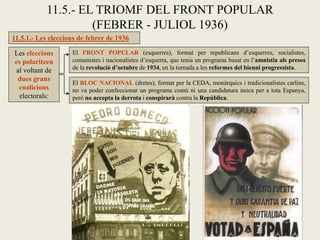 11.5.1.- Les eleccions de febrer de 1936
11.5.- EL TRIOMF DEL FRONT POPULAR
(FEBRER - JULIOL 1936)
Les eleccions
es polaritzen
al voltant de
dues grans
coalicions
electorals:
El FRONT POPULAR (esquerres), format per republicans d’esquerres, socialistes,
comunistes i nacionalistes d’esquerra, que tenia un programa basat en l’amnistia als presos
de la revolució d’octubre de 1934, en la tornada a les reformes del bienni progressista.
El BLOC NACIONAL (dretes), format per la CEDA, monàrquics i tradicionalistes carlins,
no va poder confeccionar un programa comú ni una candidatura única per a tota Espanya,
però no accepta la derrota i conspirarà contra la República.
 