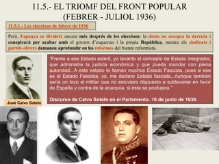11.5.1.- Les eleccions de febrer de 1936
Però, Espanya es divideix encara més després de les eleccions: la dreta no accepta la derrota i
conspirarà per acabar amb el govern d’esquerres i la pròpia República, mentre els sindicats i
partits obrers demanen aprofundir en les reformes del bienni reformista.
11.5.- EL TRIOMF DEL FRONT POPULAR
(FEBRER - JULIOL 1936)
“Frente a ese Estado estéril, yo levanto el concepto de Estado integrador,
que administre la justicia económica y que pueda mandar con plena
autoridad...A este estado le llaman muchos Estado Fascista, pues si ese
es el Estado Fascista, yo, me declaro Estado fascista...Aunque también
sería un loco el militar que no estuviera dispuesto a sublevarse en favor
de España y contra de la anarquía, si ésta se produjera.”
Discurso de Calvo Sotelo en el Parlamento. 16 de junio de 1936.
José Calvo Sotelo
 