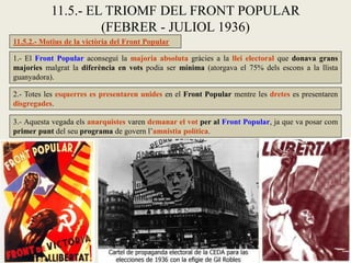 11.5.2.- Motius de la victòria del Front Popular
1.- El Front Popular aconseguí la majoria absoluta gràcies a la llei electoral que donava grans
majories malgrat la diferència en vots podia ser mínima (atorgava el 75% dels escons a la llista
guanyadora).
11.5.- EL TRIOMF DEL FRONT POPULAR
(FEBRER - JULIOL 1936)
2.- Totes les esquerres es presentaren unides en el Front Popular mentre les dretes es presentaren
disgregades.
3.- Aquesta vegada els anarquistes varen demanar el vot per al Front Popular, ja que va posar com
primer punt del seu programa de govern l’amnistia política.
 