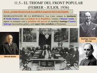 11.5.3.- Accions del govern de la coalició d’esquerres del Front Popular
REORGANITZACIÓ DE LA REPÚBLICA. Les Corts votaren la destitució
d’Alcalá Zamora com a president de la República i triaren a Manuel Azaña, i
aquest va nomenar com a president del govern al republicà Santiago Casares
Quiroga (nacionalista gallec), amb suport dels socialistes al Parlament.
11.5.- EL TRIOMF DEL FRONT POPULAR
(FEBRER - JULIOL 1936)
Manuel Azaña
Santiago Casares
Quiroga
 
