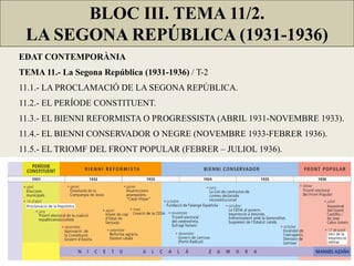 BLOC III. TEMA 11/2.
LA SEGONA REPÚBLICA (1931-1936)
EDAT CONTEMPORÀNIA
TEMA 11.- La Segona República (1931-1936) / T-2
11.1.- LA PROCLAMACIÓ DE LA SEGONA REPÚBLICA.
11.2.- EL PERÍODE CONSTITUENT.
11.3.- EL BIENNI REFORMISTA O PROGRESSISTA (ABRIL 1931-NOVEMBRE 1933).
11.4.- EL BIENNI CONSERVADOR O NEGRE (NOVEMBRE 1933-FEBRER 1936).
11.5.- EL TRIOMF DEL FRONT POPULAR (FEBRER – JULIOL 1936).
 