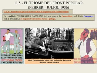 11.5.3.- Accions del govern de la coalició d’esquerres del Front Popular
Es restableix l’AUTONOMIA CATALANA i el seu govern, la Generalitat, amb Lluís Companys
com a president, i es negocia l’autonomia basca i gallega.
11.5.- EL TRIOMF DEL FRONT POPULAR
(FEBRER - JULIOL 1936)
Lluís Companys és rebut com un heroi a Barcelona
després de ser alliberat.
 