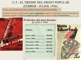 11.5.3.- Accions del govern de la coalició d’esquerres del Front Popular
La dreta reacciona negativament: alguns empresaris tanquen les fàbriques, baixa la inversió, es
repatrien capitals i l’església es planta novament contra el govern i tem l’anticlericalisme.
11.5.- EL TRIOMF DEL FRONT POPULAR
(FEBRER - JULIOL 1936)
 