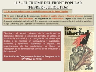 11.5.3.- Accions del govern de la coalició d’esquerres del Front Popular
Al 36, amb el triomf de les esquerres, sindicats i partits obrers es llancen al carrer demanant
reformes encara més profundes i va augmentar la conflictivitat: vagues a les ciutats i al camp,
desordres, violència i radicalització dels anarquistes, que demanen una revolució, i part dels socialistes
(Largo Caballero), que s’apropen als comunistes (revolucionaris).
11.5.- EL TRIOMF DEL FRONT POPULAR
(FEBRER - JULIOL 1936)
“Terminado el aspecto violento de la revolución se
declararán abolidos: la propiedad privada, el Estado, el
principio de autoridad y por consiguiente, las clases que
dividen a los hombres en explotadores y explotados,
oprimidos y opresores. Socializada la riqueza, las
organizaciones de los productores, ya libres, se
encargarán de la administración directa de la producción y
del consumo.”
Resolución del Congreso confederal de Zaragoza de la
CNT (Mayo de 1936).
 