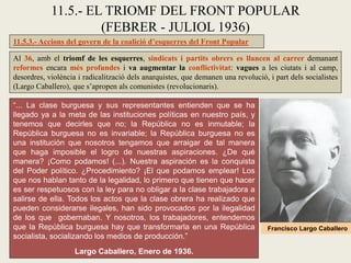 11.5.3.- Accions del govern de la coalició d’esquerres del Front Popular
Al 36, amb el triomf de les esquerres, sindicats i partits obrers es llancen al carrer demanant
reformes encara més profundes i va augmentar la conflictivitat: vagues a les ciutats i al camp,
desordres, violència i radicalització dels anarquistes, que demanen una revolució, i part dels socialistes
(Largo Caballero), que s’apropen als comunistes (revolucionaris).
11.5.- EL TRIOMF DEL FRONT POPULAR
(FEBRER - JULIOL 1936)
“... La clase burguesa y sus representantes entienden que se ha
llegado ya a la meta de las instituciones políticas en nuestro país, y
tenemos que decirles que no; la República no es inmutable; la
República burguesa no es invariable; la República burguesa no es
una institución que nosotros tengamos que arraigar de tal manera
que haga imposible el logro de nuestras aspiraciones. ¿De qué
manera? ¡Como podamos! (...). Nuestra aspiración es la conquista
del Poder político. ¿Procedimiento? ¡El que podamos emplear! Los
que nos hablan tanto de la legalidad, lo primero que tienen que hacer
es ser respetuosos con la ley para no obligar a la clase trabajadora a
salirse de ella. Todos los actos que la clase obrera ha realizado que
pueden considerarse ilegales, han sido provocados por la ilegalidad
de los que gobernaban. Y nosotros, los trabajadores, entendemos
que la República burguesa hay que transformarla en una República
socialista, socializando los medios de producción.”
Largo Caballero, Enero de 1936.
Francisco Largo Caballero
 