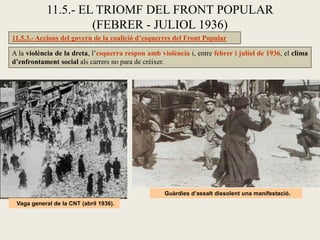 11.5.3.- Accions del govern de la coalició d’esquerres del Front Popular
A la violència de la dreta, l’esquerra respon amb violència i, entre febrer i juliol de 1936, el clima
d’enfrontament social als carrers no para de créixer.
11.5.- EL TRIOMF DEL FRONT POPULAR
(FEBRER - JULIOL 1936)
Vaga general de la CNT (abril 1936).
Guàrdies d’assalt dissolent una manifestació.
 