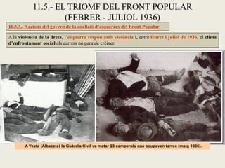 11.5.3.- Accions del govern de la coalició d’esquerres del Front Popular
A la violència de la dreta, l’esquerra respon amb violència i, entre febrer i juliol de 1936, el clima
d’enfrontament social als carrers no para de créixer.
11.5.- EL TRIOMF DEL FRONT POPULAR
(FEBRER - JULIOL 1936)
A Yeste (Albacete) la Guàrdia Civil va matar 23 camperols que ocupaven terres (maig 1936).
 