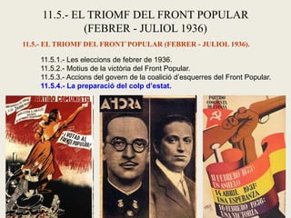 11.5.- EL TRIOMF DEL FRONT POPULAR
(FEBRER - JULIOL 1936)
11.5.- EL TRIOMF DEL FRONT`POPULAR (FEBRER - JULIOL 1936).
11.5.1.- Les eleccions de febrer de 1936.
11.5.2.- Motius de la victòria del Front Popular.
11.5.3.- Accions del govern de la coalició d’esquerres del Front Popular.
11.5.4.- La preparació del colp d’estat.
 