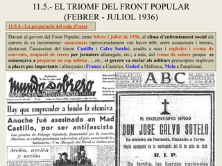 11.5.4.- La preparació del colp d’estat
Davant el govern del Front Popular, entre febrer i juliol de 1936, el clima d’enfrontament social als
carrers és va incrementar: assassinats (aproximadament van haver 600, entre assassinats i intents,
destacant l’assassinat del tinent Castillo i Calvo Sotelo), assalts a seus i esglésies i crema de
convents, ocupació de terres per jornalers afamegats, etc.; a més, del renou de sabres perquè es
començava a preparar un cop militar…, etc., el govern va enviar als militars presumptes implicats
a places poc importants i allunyades (Franco a Canàries, Goded a Mallorca, Mola a Pamplona).
11.5.- EL TRIOMF DEL FRONT POPULAR
(FEBRER - JULIOL 1936)
 