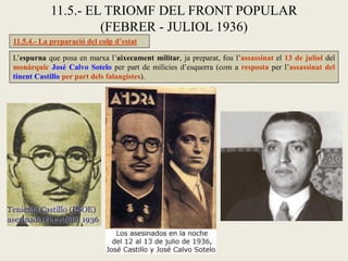 L’espurna que posa en marxa l’aixecament militar, ja preparat, fou l’assassinat el 13 de juliol del
monàrquic José Calvo Sotelo per part de milícies d’esquerra (com a resposta per l’assassinat del
tinent Castillo per part dels falangistes).
11.5.- EL TRIOMF DEL FRONT POPULAR
(FEBRER - JULIOL 1936)
11.5.4.- La preparació del colp d’estat
 