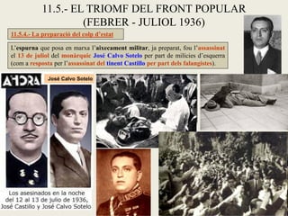 L’espurna que posa en marxa l’aixecament militar, ja preparat, fou l’assassinat
el 13 de juliol del monàrquic José Calvo Sotelo per part de milícies d’esquerra
(com a resposta per l’assassinat del tinent Castillo per part dels falangistes).
11.5.- EL TRIOMF DEL FRONT POPULAR
(FEBRER - JULIOL 1936)
11.5.4.- La preparació del colp d’estat
José Calvo Sotelo
 