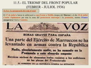 El 17 de juliol s’inicia la sublevació o cop d’estat a Melilla (tropes del Marroc) i el dia 18 de juliol
s’estén ràpidament per tota la zona del protectorat marroquí i la península, mentre Franco
assegurava l’èxit a Canàries.
11.5.- EL TRIOMF DEL FRONT POPULAR
(FEBRER - JULIOL 1936)
11.5.4.- La preparació del colp d’estat
 
