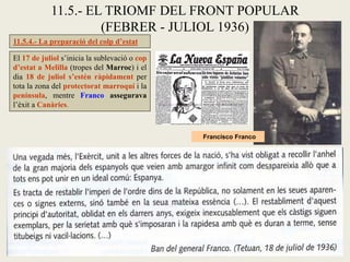 11.5.- EL TRIOMF DEL FRONT POPULAR
(FEBRER - JULIOL 1936)
11.5.4.- La preparació del colp d’estat
El 17 de juliol s’inicia la sublevació o cop
d’estat a Melilla (tropes del Marroc) i el
dia 18 de juliol s’estén ràpidament per
tota la zona del protectorat marroquí i la
península, mentre Franco assegurava
l’èxit a Canàries.
Francisco Franco
 