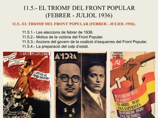 11.5.- EL TRIOMF DEL FRONT POPULAR
(FEBRER - JULIOL 1936)
11.5.- EL TRIOMF DEL FRONT`POPULAR (FEBRER - JULIOL 1936).
11.5.1.- Les eleccions de febrer de 1936.
11.5.2.- Motius de la victòria del Front Popular.
11.5.3.- Accions del govern de la coalició d’esquerres del Front Popular.
11.5.4.- La preparació del colp d’estat.
 