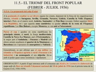 11.5.- EL TRIOMF DEL FRONT POPULAR
(FEBRER - JULIOL 1936)
11.5.4.- La preparació del colp d’estat
Paren el cop i queden en zona republicana les
principals ciutats, el nord, la franja mediterrània,
Castella la Nova (La Manxa), part d’Extremadura, i
la major part d’Andalusia; i fracassa a Madrid (els
obrers armats assaltaren el quarter de la Muntanya), a
Barcelona (on s’oposaren els anarquistes) a València.
OBSERVACIÓ!!! A partir d’aquí entronca amb el comentari del MAPA 16: Lectura i/o elaboració de
mapa amb els llocs on triomfà l’alçament nacional del 18 de juliol de 1936 (en el pròxim tema de la
Guerra Civil, 1936-1939).
Generalitzant, es pot afirmar que el cop militar va
triomfar a l’Espanya agrària o rural i fracassar a la
industrial, i no aconsegueix el seu objectiu: fer-se
amb el poder quasi sense resistència i ràpidament.
A la península el resultat va ser divers segons les ciutats, depenent de la força de les organitzacions
obreres, triomfa a Saragossa, Sevilla, Granada, Navarra, Galícia, Castella la Vella (Espanya
interior). Però, en el mateix nord, Astúries, Santander i el País Basc (excepte Àlaba) seguiren fidels
a la República, tot i que aquesta zona cantàbrica va quedar aïllada de la resta de l’Espanya
republicana. Les Illes Balears, excepte Menorca, es van unir a l’aixecament.
 
