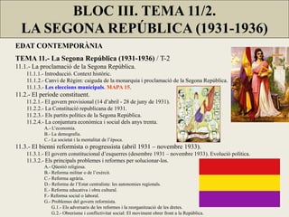 EDAT CONTEMPORÀNIA
TEMA 11.- La Segona República (1931-1936) / T-2
11.1.- La proclamació de la Segona República.
11.1.1.- Introducció. Context històric.
11.1.2.- Canvi de Règim: caiguda de la monarquia i proclamació de la Segona República.
11.1.3.- Les eleccions municipals. MAPA 15.
11.2.- El període constituent.
11.2.1.- El govern provisional (14 d’abril - 28 de juny de 1931).
11.2.2.- La Constitució republicana de 1931.
11.2.3.- Els partits polítics de la Segona República.
11.2.4.- La conjuntura econòmica i social dels anys trenta.
A.- L’economia.
B.- La demografia.
C.- La societat i la mentalitat de l’època.
11.3.- El bienni reformista o progressista (abril 1931 – novembre 1933).
11.3.1.- El govern constitucional d’esquerres (desembre 1931 – novembre 1933). Evolució política.
11.3.2.- Els principals problemes i reformes per solucionar-los.
A.- Qüestió religiosa.
B.- Reforma militar o de l’exèrcit.
C.- Reforma agrària.
D.- Reforma de l’Estat centralista: les autonomies regionals.
E.- Reforma educativa i obra cultural.
F.- Reforma social o laboral.
G.- Problemes del govern reformista.
G.1.- Els adversaris de les reformes i la reorganització de les dretes.
G.2.- Obrerisme i conflictivitat social: El moviment obrer front a la República.
BLOC III. TEMA 11/2.
LA SEGONA REPÚBLICA (1931-1936)
 