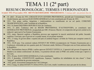 TEMA 11 (2ª part)
RESUM CRONOLÒGIC, TERMES I PERSONATGES
14 abril 1931-19 novembre 1933. BIENNI REFORMADOR / PROGRESSISTA. Comença amb una primera fase de...
► 14 abril - 28 juny de 1931. CREACIÓ D’UN GOVERN PROVISIONAL, presidit per l’exmonàrquic Niceto
Alcalá Zamora, que convoca ELECCIONS GENERALS a Corts constituents pel 28 juny de 1931.
► 1931. Tres grups carlins, integristes i tradicionalistes es reunificaran en un sol partit, COMUNIÓ
TRADICIONALISTA, amb l’arribada de la República.
► 1931. Es funda ESQUERRA REPUBLICANA de Catalunya.
► 1931, 21 abril. Catalunya obté un RÈGIM PROVISIONAL D’AUTOGOVERN, es constitueix una
GENERALITAT PROVISIONAL encapçalada per ERC (Francesc Macià) i el compromís del govern central en la
redacció i aprovació d’un Estatut d’autonomia.
► 1931, maig. Oposició església a República provoca que augmenti la reacció anticlerical del poble: Incendis
esglésies i convents, que el govern no va poder aturar, en un primer moment.
► 1931, 13 maig. El govern detén i expulsa del país al cardenal Segura i al bisbe de Vitòria per conspirar contra la
República.
► 1931, 10-20 juny. Una comissió redacta ESTATUT DE NÚRIA (avantprojecte de l’Estatut d’autonomia per a
Catalunya), referendat per tres quartes parts de l’electorat català. Definia el Principat com un Estat autònom dins
la República.
► 1931. Nacionalistes bascos (PNB) i carlins aproven ESTATUT ESTELLA. L’oposició del govern d’esquerres de
Madrid a un estatut confessional i de dretes, i la posterior divisió entre el PNB i els carlins eviten que s’aprovi a
les Corts.
► 1931, 28 juny. ELECCIONS GENERALS a Corts constituents.
► 1931, 9 desembre. CONSTITUCIÓ republicana. Espanya: “república de treballadors de tota classe” i Estat
“integral”, possibilitat de governs autònoms.
► 1932, gener. Aixecament anarquista de l’Alt Llobregat.
► 1932, 6 maig. Es debat ESTATUT CATALUNYA a les Corts, retalls i nombrosos atacs per part de les dretes.
 