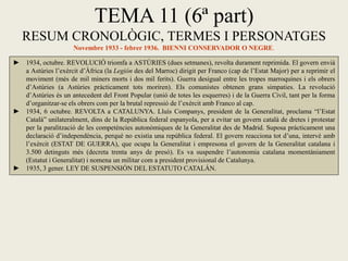 TEMA 11 (6ª part)
RESUM CRONOLÒGIC, TERMES I PERSONATGES
Novembre 1933 - febrer 1936. BIENNI CONSERVADOR O NEGRE.
► 1934, octubre. REVOLUCIÓ triomfa a ASTÚRIES (dues setmanes), revolta durament reprimida. El govern envià
a Astúries l’exèrcit d’Àfrica (la Legión des del Marroc) dirigit per Franco (cap de l’Estat Major) per a reprimir el
moviment (més de mil miners morts i dos mil ferits). Guerra desigual entre les tropes marroquines i els obrers
d’Astúries (a Astúries pràcticament tots moriren). Els comunistes obtenen grans simpaties. La revolució
d’Astúries és un antecedent del Front Popular (unió de totes les esquerres) i de la Guerra Civil, tant per la forma
d’organitzar-se els obrers com per la brutal repressió de l’exèrcit amb Franco al cap.
► 1934, 6 octubre. REVOLTA a CATALUNYA. Lluís Companys, president de la Generalitat, proclama “l’Estat
Català” unilateralment, dins de la República federal espanyola, per a evitar un govern català de dretes i protestar
per la paralització de les competències autonòmiques de la Generalitat des de Madrid. Suposa pràcticament una
declaració d’independència, perquè no existia una república federal. El govern reacciona tot d’una, intervé amb
l’exèrcit (ESTAT DE GUERRA), que ocupa la Generalitat i empresona el govern de la Generalitat catalana i
3.500 detinguts més (decreta trenta anys de presó). Es va suspendre l’autonomia catalana momentàniament
(Estatut i Generalitat) i nomena un militar com a president provisional de Catalunya.
► 1935, 3 gener. LEY DE SUSPENSIÓN DEL ESTATUTO CATALÁN.
 