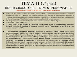 TEMA 11 (7ª part)
RESUM CRONOLÒGIC, TERMES I PERSONATGES
Novembre 1933 - febrer 1936. BIENNI CONSERVADOR O NEGRE.
► 1935. CRISI DEL BIENNI NEGRE. Govern de Lerroux i la CEDA adoptaren mesures més de dretes. Arran de la
revolució d’octubre, la CEDA pren més força en el govern: dura aplicació de les condemnes; suspensió de
l’Estatut d’autonomia de Catalunya; retorn dels jesuïtes i els tornaren les seves possessions; Gil Robles ministre
de Guerra; Franco cap d’Estat Major; menys inversions en educació; fi del salari mínim.
► Tota l’esquerra s’uneix per a intentar frenar la dreta i comença a formar-se el Front Popular.
► 1935, octubre. CRISI DE GOVERN.
► La CEDA elabora un nou projecte de Constitució molt restrictiu: revisió de les autonomies; abolició del
divorci; la possibilitat de socialitzar la propietat; constitució que no s’aprovarà per la crisi de govern que
comença en octubre de 1935.
► La crisi del govern: Lerroux perd la confiança del president de la República (Alcalá Zamora) i queda fora del
nou govern, l’octubre del 35, a més, el Partit Radical es veu immers en dos casos greus de corrupció (el cas
de l’estraperlo i l’afer Nombela). Cau el govern de Lerroux, entre d’altres motius, per l’anomenat cas de l’
“Estraperlo” (Strauss i Perl fabricaren una ruleta que feia trampes i la volien introduir a Espanya subornant a
tres ministres radicals). Després de caure Lerroux, Antonio Nombela (funcionari de colònies) acusa a alts
càrrecs del Partit Radical de fraudulència en un expedient que indemnitzava a la Companyia d’Àfrica
Occidental, i es negà a pagar-li i és cessat, cosa que denuncia a les Corts i s’obri una comissió d’investigació.
Aquesta crisi provoca l’allunyament entre radicals i cedistes: Gil Robles li reclama a Alcalà Zamora que el
nomeni president del govern, però aquest es nega i com a president de la República va decidir anticipar les
eleccions per a febrer del 36.
 