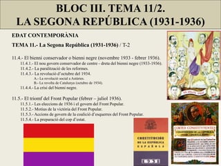 EDAT CONTEMPORÀNIA
TEMA 11.- La Segona República (1931-1936) / T-2
11.4.- El bienni conservador o bienni negre (novembre 1933 - febrer 1936).
11.4.1.- El nou govern conservador de centre - dreta del bienni negre (1933-1936).
11.4.2.- La paralització de les reformes.
11.4.3.- La revolució d’octubre del 1934.
A.- La revolució social a Astúries.
B.- La revolta de Catalunya (octubre de 1934).
11.4.4.- La crisi del bienni negre.
11.5.- El triomf del Front Popular (febrer – juliol 1936).
11.5.1.- Les eleccions de 1936 i el govern del Front Popular.
11.5.2.- Motius de la victòria del Front Popular.
11.5.3.- Accions de govern de la coalició d’esquerres del Front Popular.
11.5.4.- La preparació del cop d’estat.
BLOC III. TEMA 11/2.
LA SEGONA REPÚBLICA (1931-1936)
 